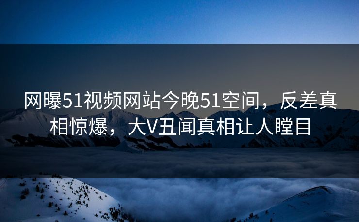 网曝51视频网站今晚51空间，反差真相惊爆，大V丑闻真相让人瞠目