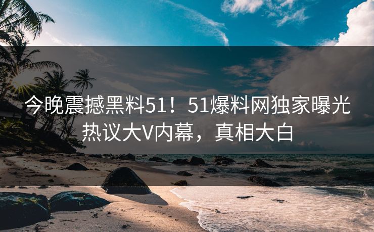 今晚震撼黑料51！51爆料网独家曝光热议大V内幕，真相大白