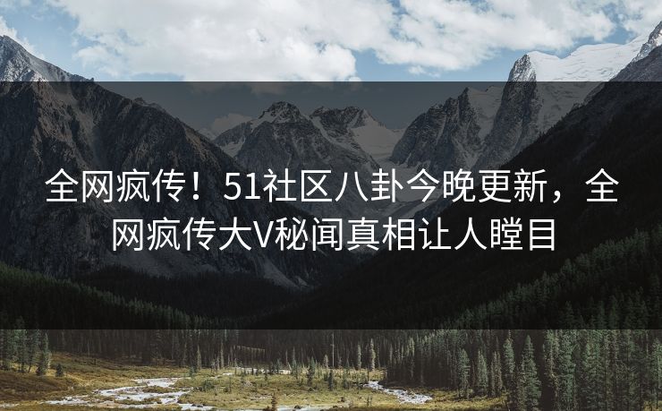 全网疯传！51社区八卦今晚更新，全网疯传大V秘闻真相让人瞠目