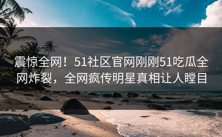震惊全网！51社区官网刚刚51吃瓜全网炸裂，全网疯传明星真相让人瞠目