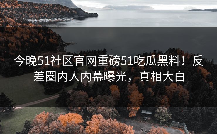 今晚51社区官网重磅51吃瓜黑料！反差圈内人内幕曝光，真相大白