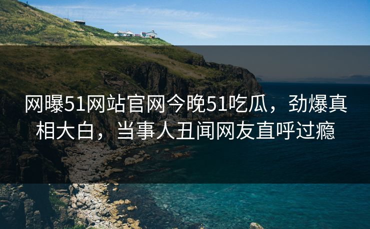 网曝51网站官网今晚51吃瓜，劲爆真相大白，当事人丑闻网友直呼过瘾