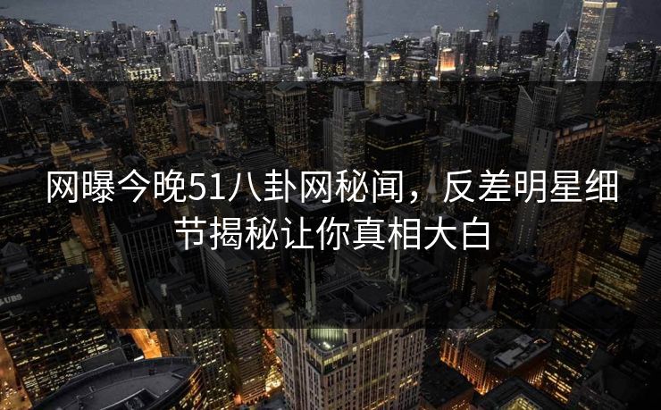 网曝今晚51八卦网秘闻，反差明星细节揭秘让你真相大白