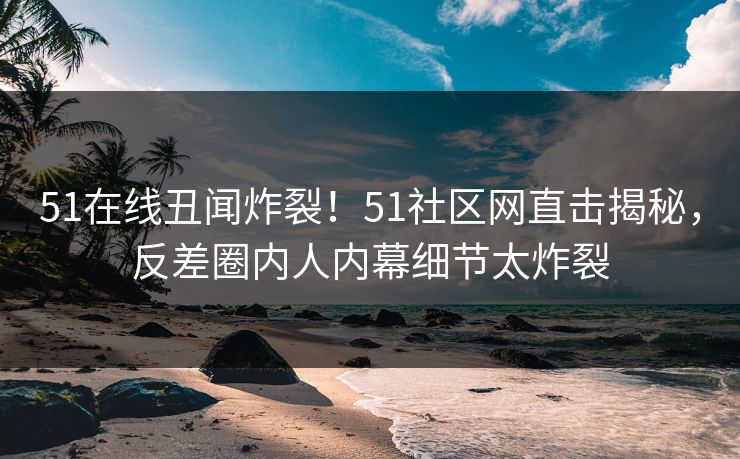 51在线丑闻炸裂！51社区网直击揭秘，反差圈内人内幕细节太炸裂