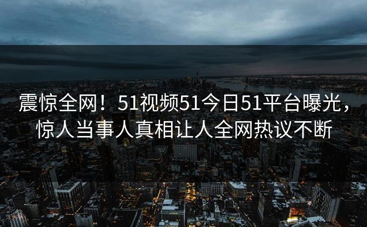 震惊全网！51视频51今日51平台曝光，惊人当事人真相让人全网热议不断