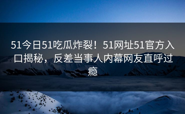 51今日51吃瓜炸裂!51网址51官方入口揭秘,反差当事人内幕网友直呼过瘾 51今日51吃瓜炸裂!51网址51官方入口揭秘,反差当事人内幕网友直呼过瘾