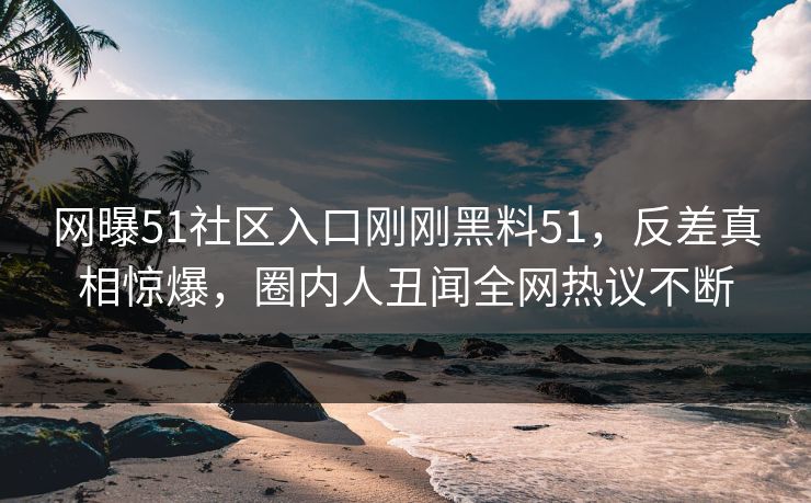 网曝51社区入口刚刚黑料51，反差真相惊爆，圈内人丑闻全网热议不断