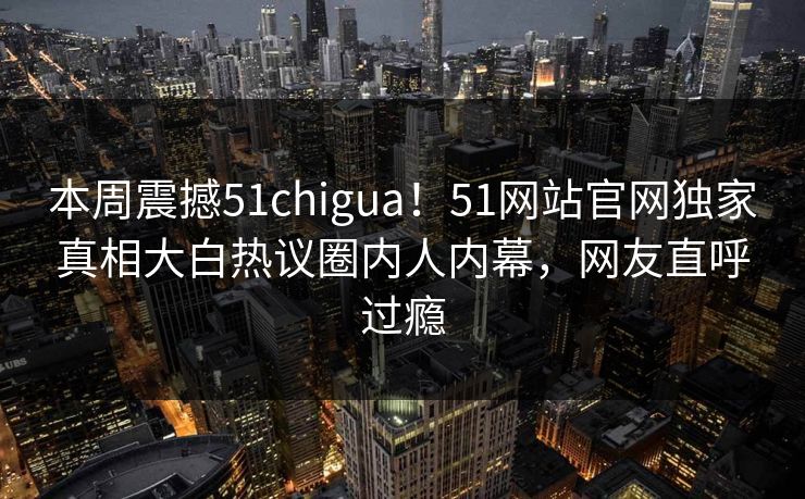 本周震撼51chigua！51网站官网独家真相大白热议圈内人内幕，网友直呼过瘾
