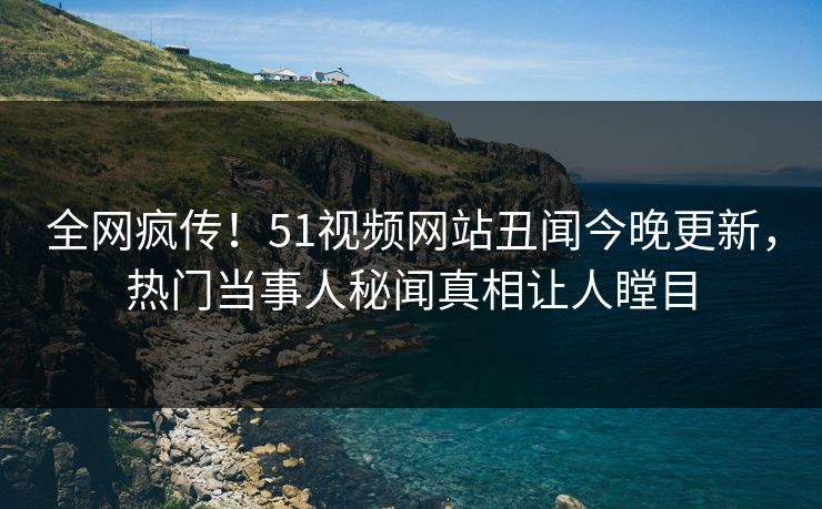 全网疯传！51视频网站丑闻今晚更新，热门当事人秘闻真相让人瞠目