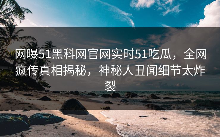 网曝51黑科网官网实时51吃瓜，全网疯传真相揭秘，神秘人丑闻细节太炸裂