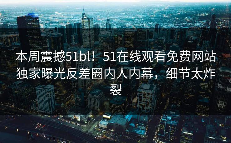 本周震撼51bl！51在线观看免费网站独家曝光反差圈内人内幕，细节太炸裂