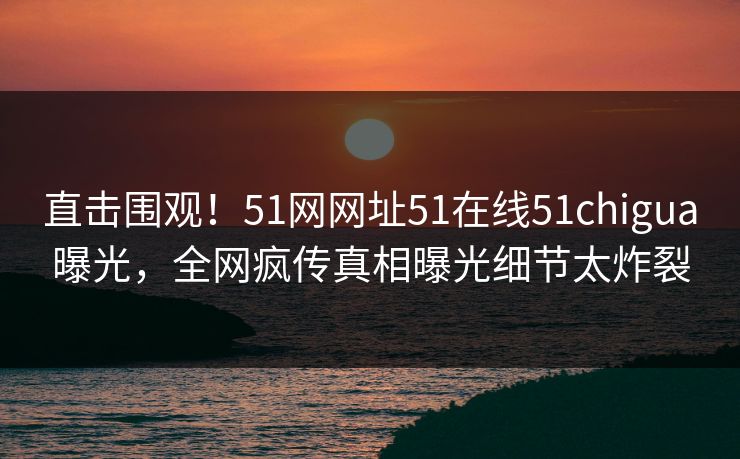 直击围观!51网网址51在线51chigua曝光,全网疯传真相曝光细节太炸裂 直击围观!51网网址51在线51chigua曝光,全网疯传真相曝光细节太炸裂