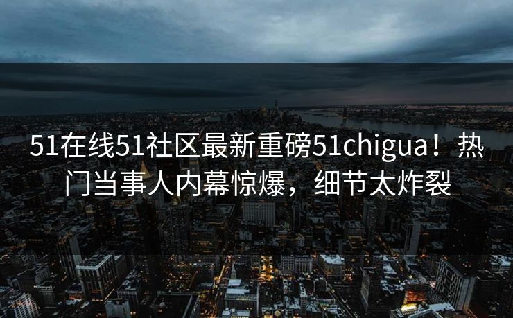 51在线51社区最新重磅51chigua！热门当事人内幕惊爆，细节太炸裂