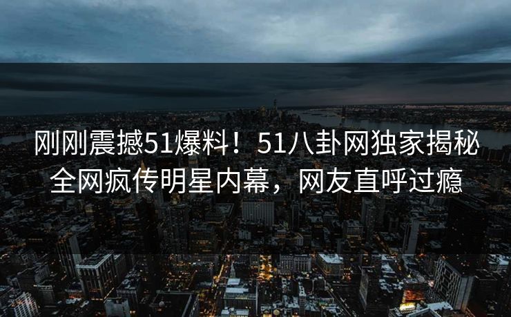 刚刚震撼51爆料！51八卦网独家揭秘全网疯传明星内幕，网友直呼过瘾