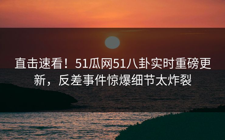 直击速看！51瓜网51八卦实时重磅更新，反差事件惊爆细节太炸裂