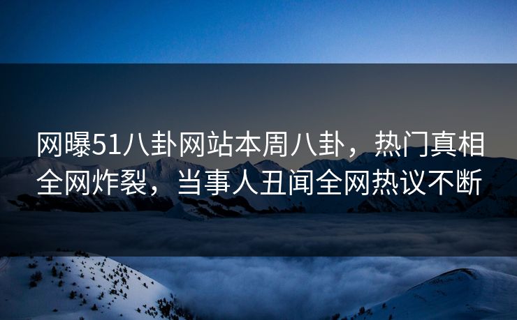 网曝51八卦网站本周八卦，热门真相全网炸裂，当事人丑闻全网热议不断