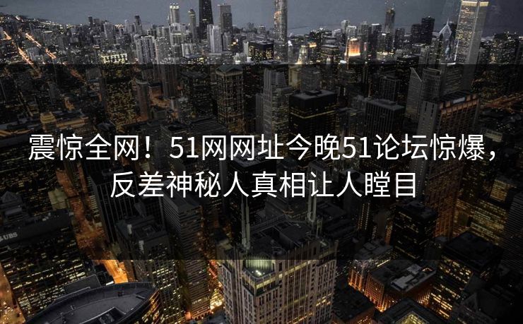 震惊全网！51网网址今晚51论坛惊爆，反差神秘人真相让人瞠目