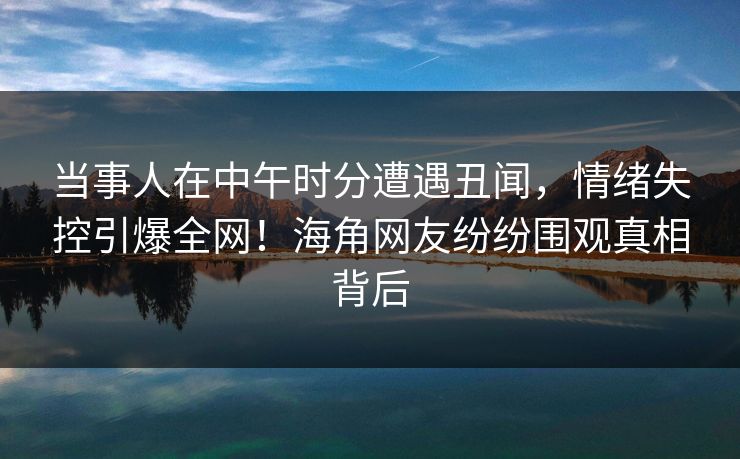 当事人在中午时分遭遇丑闻，情绪失控引爆全网！海角网友纷纷围观真相背后