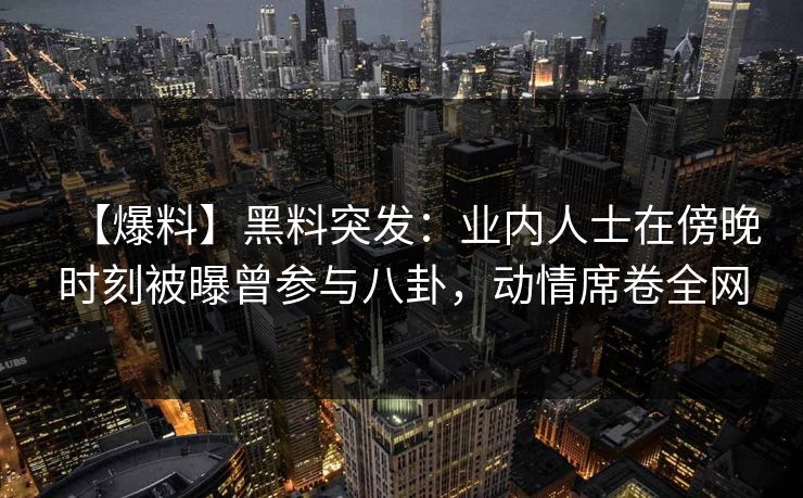 【爆料】黑料突发：业内人士在傍晚时刻被曝曾参与八卦，动情席卷全网