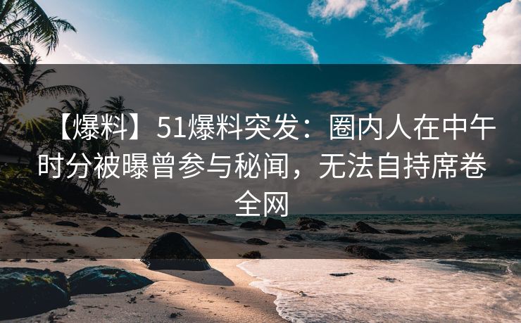 【爆料】51爆料突发：圈内人在中午时分被曝曾参与秘闻，无法自持席卷全网