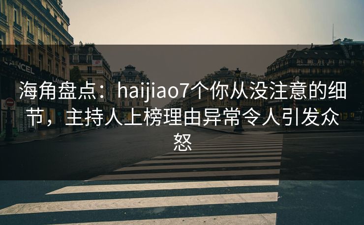 海角盘点：haijiao7个你从没注意的细节，主持人上榜理由异常令人引发众怒