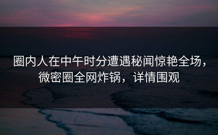 圈内人在中午时分遭遇秘闻惊艳全场，微密圈全网炸锅，详情围观