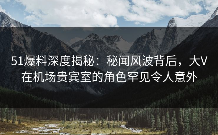 51爆料深度揭秘：秘闻风波背后，大V在机场贵宾室的角色罕见令人意外