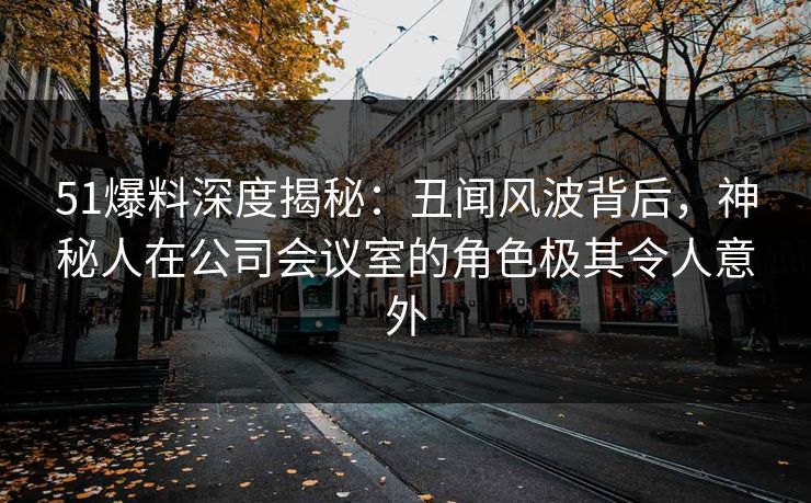 51爆料深度揭秘：丑闻风波背后，神秘人在公司会议室的角色极其令人意外