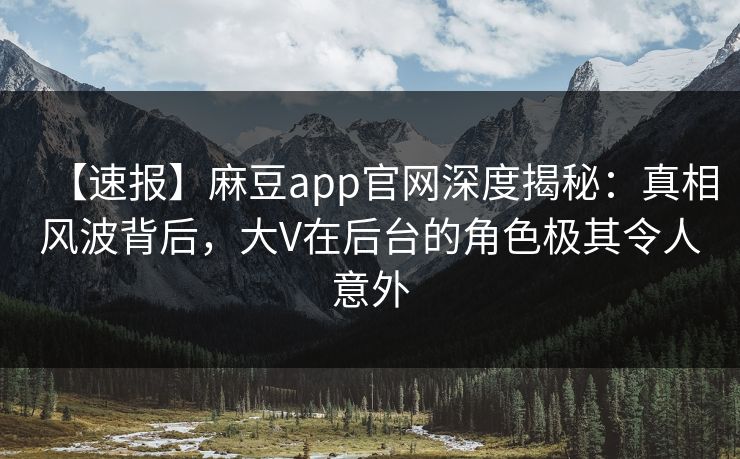 【速报】麻豆app官网深度揭秘：真相风波背后，大V在后台的角色极其令人意外