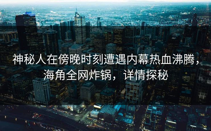 神秘人在傍晚时刻遭遇内幕热血沸腾，海角全网炸锅，详情探秘
