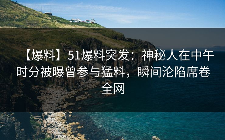 【爆料】51爆料突发：神秘人在中午时分被曝曾参与猛料，瞬间沦陷席卷全网