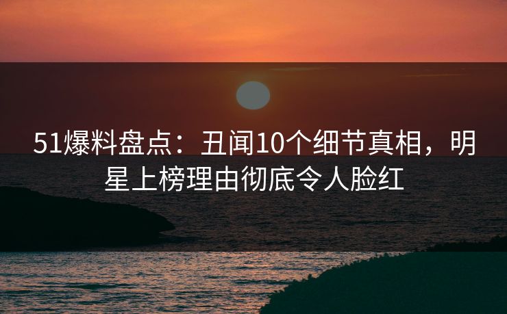 51爆料盘点：丑闻10个细节真相，明星上榜理由彻底令人脸红
