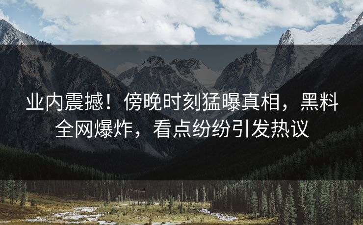 业内震撼！傍晚时刻猛曝真相，黑料全网爆炸，看点纷纷引发热议