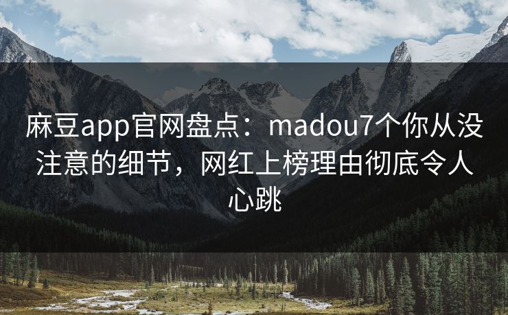 麻豆app官网盘点：madou7个你从没注意的细节，网红上榜理由彻底令人心跳