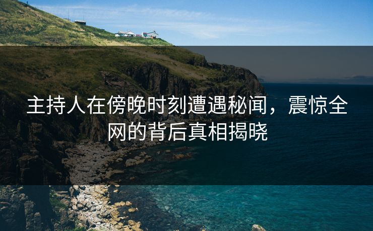 主持人在傍晚时刻遭遇秘闻，震惊全网的背后真相揭晓