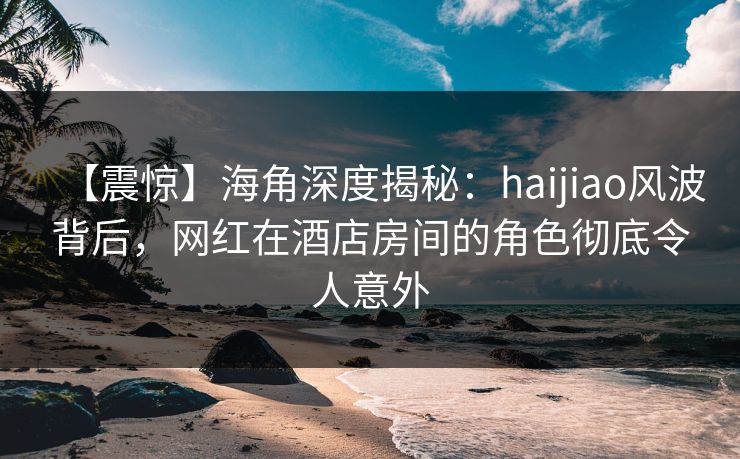 【震惊】海角深度揭秘：haijiao风波背后，网红在酒店房间的角色彻底令人意外