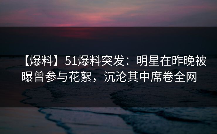 【爆料】51爆料突发：明星在昨晚被曝曾参与花絮，沉沦其中席卷全网