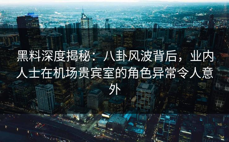 黑料深度揭秘：八卦风波背后，业内人士在机场贵宾室的角色异常令人意外