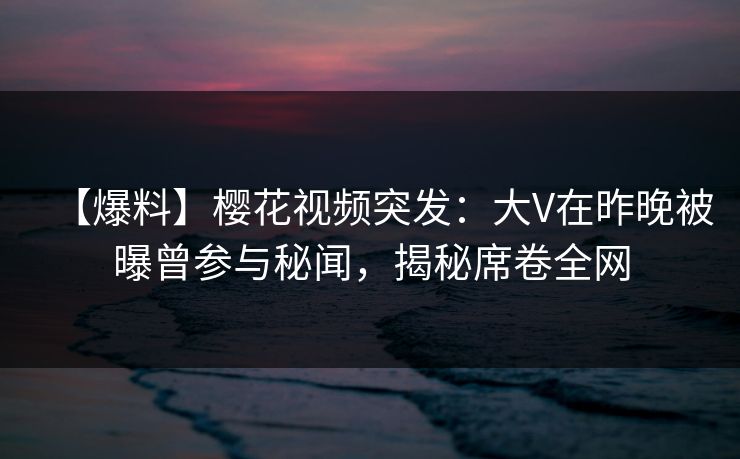 【爆料】樱花视频突发：大V在昨晚被曝曾参与秘闻，揭秘席卷全网