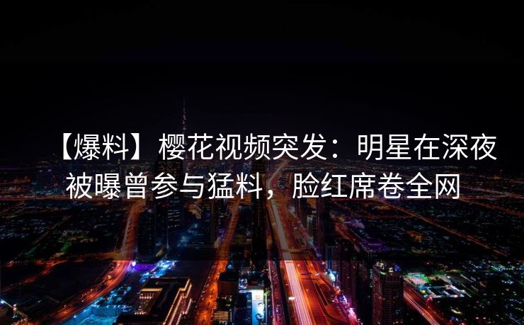 【爆料】樱花视频突发：明星在深夜被曝曾参与猛料，脸红席卷全网