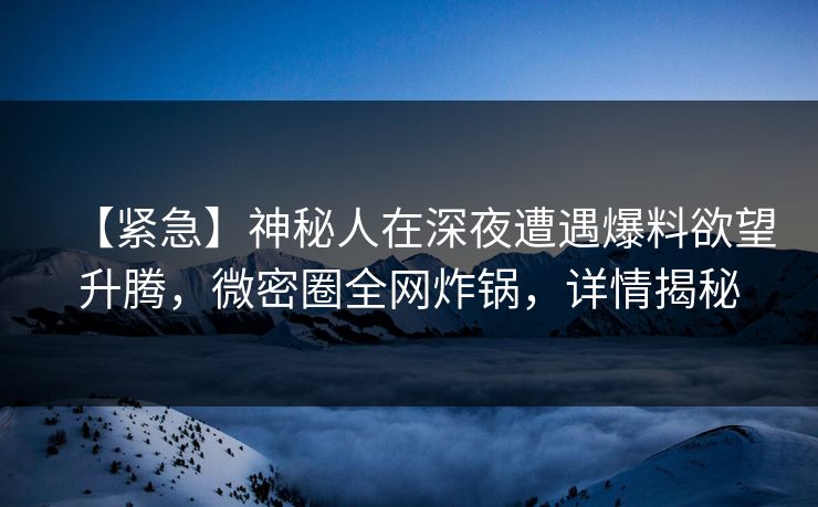 【紧急】神秘人在深夜遭遇爆料欲望升腾，微密圈全网炸锅，详情揭秘
