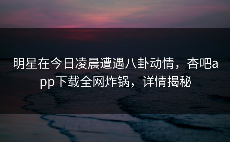 明星在今日凌晨遭遇八卦动情，杏吧app下载全网炸锅，详情揭秘