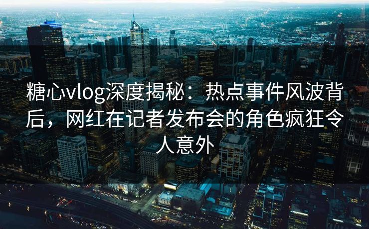糖心vlog深度揭秘：热点事件风波背后，网红在记者发布会的角色疯狂令人意外