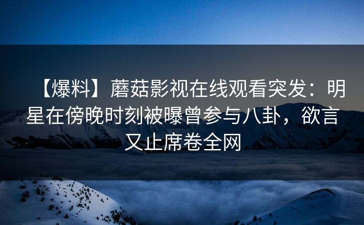【爆料】蘑菇影视在线观看突发：明星在傍晚时刻被曝曾参与八卦，欲言又止席卷全网