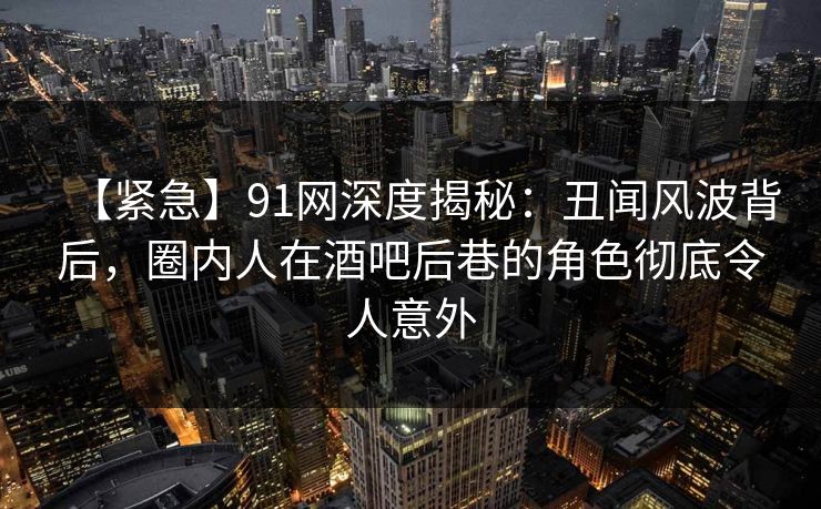 【紧急】91网深度揭秘：丑闻风波背后，圈内人在酒吧后巷的角色彻底令人意外
