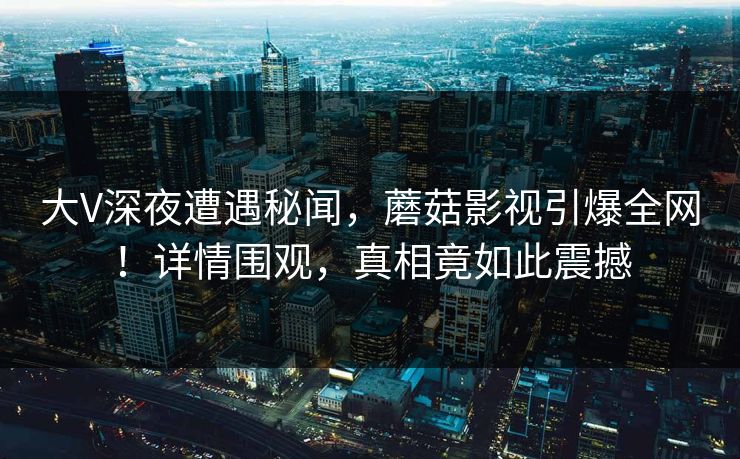 大V深夜遭遇秘闻，蘑菇影视引爆全网！详情围观，真相竟如此震撼