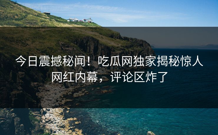 今日震撼秘闻！吃瓜网独家揭秘惊人网红内幕，评论区炸了