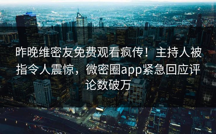 昨晚维密友免费观看疯传！主持人被指令人震惊，微密圈app紧急回应评论数破万