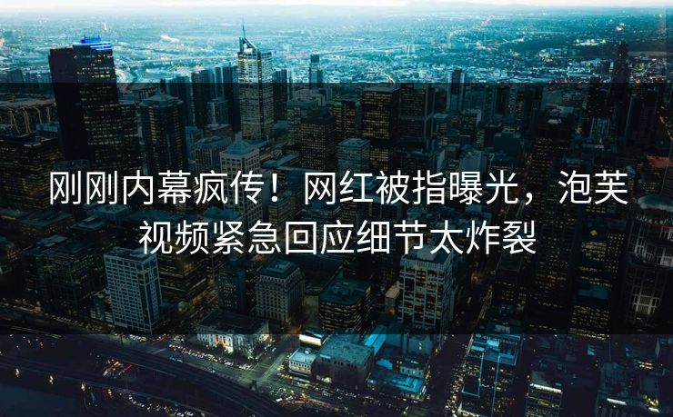 刚刚内幕疯传！网红被指曝光，泡芙视频紧急回应细节太炸裂
