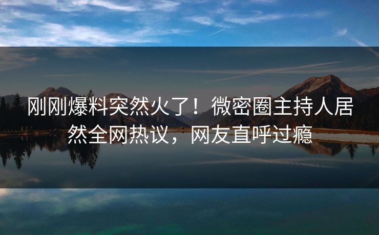 刚刚爆料突然火了！微密圈主持人居然全网热议，网友直呼过瘾